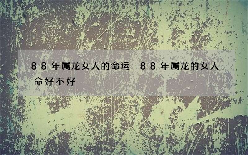 88年属龙女人的命运 88年属龙的女人命好不好